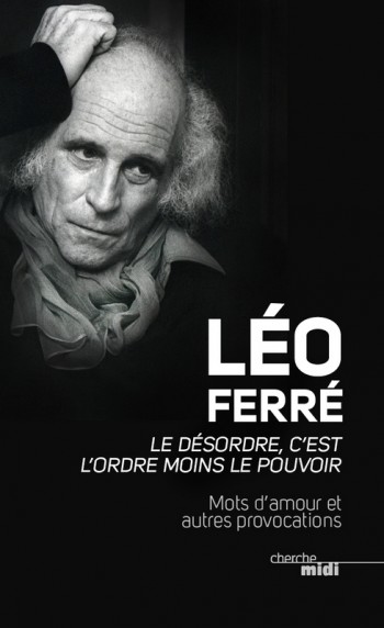 LEO FERRE, MOTS D’AMOUR ET AUTRES PROVOCATIONS C’est rien de le dire : le jardinier Ferré cultivait la beauté de la langue, les formules percutantes et la valse des mots. Voici un recueil, un florilège de ses « mots d’amour et autres provocations » concocté par Jean-Paul Liégeois, un Ferré mot à mot qu’on dégustera au gré du hasard du doigt qui ouvre la tranche et impose sa page, sur quelques formules tirées de l’alambic de poésie et de provoc du père Léo. Allez, quelques citations : « Edith Piaf, c’était fantastique cette voix ! Elle aurait pu chanter le bottin… Mais, à la fin, elle l’a un peu chanté… c’est ça qui est embêtant » ; « dès que quelqu’un fait une chanson un peu intelligente, on dit : c’est une chanson engagée » ; « Misanthrope par destination, je n’ai fréquenté que moi, mes hardes et ma faiblesse » ; « J’aime la mer, la solitude ; et je me paie la mer et la solitude avec mon argent »… Léo Ferré, Le désordre c’est l’ordre moins le pouvoir, Cherche Midi, 2013, 12 euros. 