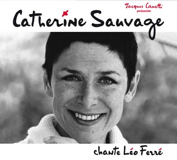 PROPOS DE CATHERINE SAUVAGE (EXTRAITS DU LIVRE) « Moi j’ai toujours été très amoureuse des mots, de la façon dont les gens jouent avec les mots. Moi je suis plus une comédienne qui chante qu’une chanteuse et alors Léo c’était terriblement chatoyant. Y avait des tas de choses différentes : il y avait des choses tendres, il y avait des choses violentes, il y avait aussi des choses marrantes. Et puis il y en avait beaucoup aussi – et ça c’était un truc qui me convenait très bien – avec un débit très rapide ». « Je n’ai pas beaucoup d’auteurs, mais les auteurs que j’ai, je les ai chantés en grande quantité. Les autres, c’est des poètes ou un auteur par-ci, par-là ». « Et puis j’ai chanté beaucoup de chansons de Ferré qu’il était le seul à chanter parce que c’étaient assez typiquement des chansons d’homme et moi je suis très à l’aise dans les chansons d’homme et dans Vigneault aussi j’ai chanté des chansons que j’étais la seule femme à chanter ». « J’étais aussi la seule femme à chanter les chansons politiques. Y en a qui sont démodées, on n’a pas pu les chanter longtemps, comme La révolution. C’est le genre de truc que j’adorais chanter, toutes les choses très anarchistes, très contestataires et en même temps prises sur le mode de l’humour ». « Je devais aller aux Francofolies, Foulquier voulait faire un hommage à Ferré, il aurait voulu faire un truc avec Léotard et moi, et la femme de Ferré s’est opposée catégoriquement à ce que je sois dedans ».